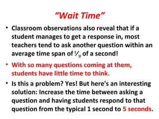 “Wait Time”
• Classroom observations also reveal that if a
student manages to get a response in, most
teachers tend to ask another question within an
average time span of 9
⁄10 of a second!
• With so many questions coming at them,
students have little time to think.
• Is this a problem? Yes! But here's an interesting
solution: Increase the time between asking a
question and having students respond to that
question from the typical 1 second to 5 seconds.
 