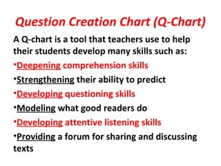 Question Creation Chart (Q-Chart)
A Q-chart is a tool that teachers use to help
their students develop many skills such as:
•Deepening comprehension skills
•Strengthening their ability to predict
•Developing questioning skills
•Modeling what good readers do
•Developing attentive listening skills
•Providing a forum for sharing and discussing
texts
 