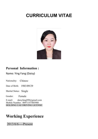 CURRICULUM VITAE
Personal Information :
Name: Ying Fang (Daisy)
Nationality: Chinese
Date of Birth: 1983/09/29
Marital Status: Single
Gender: Female
E-mail: daisyfang898@gmail.com
Mobile Number: 00971557885988
HOLDING UAE DRIVING LICENSE
Working Experience
2013/6/6----Present
 