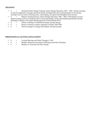 TRAINING
• ¥ • Structural Family Therapy Training, Family Therapy Specialists, 2001 ~ 2002 - Intensive training
in structural approach to marriage and family therapy. Included observation and participation in live therapy
utilizing a one way mirror, reflecting teams, videos taping, and supervision throughout client sessions.
• ¥ • Didactic Training Sessions, Family Therapy Specialists, 2002 ~ 2002 - Participated in several
didactic training sessions covering the topics of structural therapy, clients with borderline personality disorder,
spirituality in therapy, and couples therapy approach of John Gottman, Ph.D.
• ¥ • Various workshops in child/family therapy and play therapy
• ¥ • Intensive training in narrative approach to therapy 2003-2004
• ¥ • Various trainings in working with children with special needs
PROFESSIONAL LICENSE/AFFILIATIONS
• ¥ • Licensed Marriage and Family Therapist # 1349
• ¥ • Member, Minnesota Association of Marriage and Family Therapists
• ¥ • Member of Association for Play Therapy
 