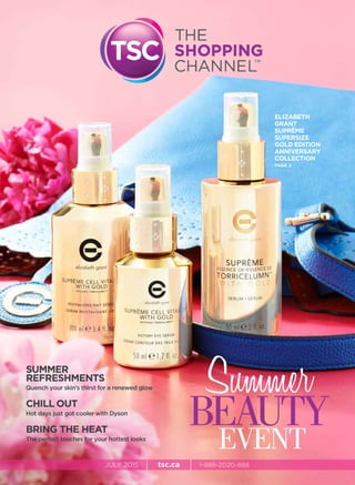 JULY 2015 | tsc.ca | 1-888-2020-888
SUMMER
REFRESHMENTS
Quench your skin’s thirst for a renewed glow
CHILL OUT
Hot days just got cooler with Dyson
BRING THE HEAT
The perfect touches for your hottest looks
ELIZABETH
GRANT
SUPRÊME
SUPERSIZE
GOLD EDITION
ANNIVERSARY
COLLECTION
PAGE 2
Summer
BEAUTY
EVENT
 