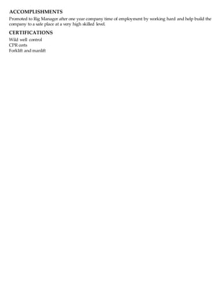 ACCOMPLISHMENTS
Promoted to Rig Manager after one year company time of employment by working hard and help build the
company to a safe place at a very high skilled level.
CERTIFICATIONS
Wild well control
CPR certs
Forklift and manlift
 