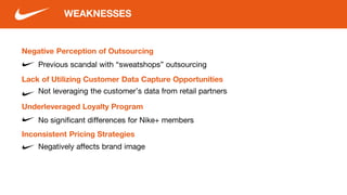 Negative Perception of Outsourcing
Previous scandal with “sweatshops” outsourcing
WEAKNESSES
Lack of Utilizing Customer Data Capture Opportunities
Underleveraged Loyalty Program
Not leveraging the customer’s data from retail partners
Negatively affects brand image
No significant differences for Nike+ members
Inconsistent Pricing Strategies
 