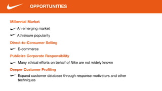 OPPORTUNITIES
Millennial Market
An emerging market
Athleisure popularity
Direct-to-Consumer Selling
E-commerce
Publicize Corporate Responsibility
Many ethical efforts on behalf of Nike are not widely known
Deeper Customer Profiling
Expand customer database through response motivators and other
techniques
 