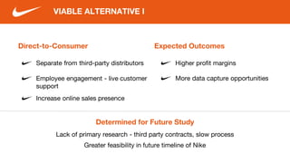 Direct-to-Consumer
Separate from third-party distributors
Employee engagement - live customer
support
VIABLE ALTERNATIVE I
Increase online sales presence
Expected Outcomes
Higher profit margins
More data capture opportunities
Determined for Future Study
Lack of primary research - third party contracts, slow process
Greater feasibility in future timeline of Nike
 