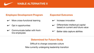 Employee Development Program
More cross-functional teaming
Opt in opportunities
VIABLE ALTERNATIVE II
Communicate better with front-
line employees
Expected Outcomes
Increase innovation
Differentiate intellectual capital
based on current and future value
Determined for Future Study
Difficult to change corporate culture
Nike currently undergoing leadership transition
Better data capture abilities
 