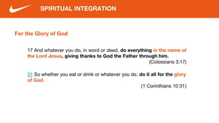 For the Glory of God
SPIRITUAL INTEGRATION
17 And whatever you do, in word or deed, do everything in the name of
the Lord Jesus, giving thanks to God the Father through him.
(Colossians 3:17)
31 So whether you eat or drink or whatever you do, do it all for the glory
of God.
(1 Corinthians 10:31)
 