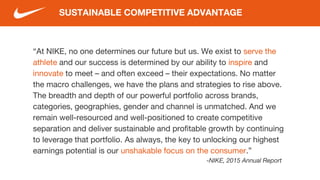 “At NIKE, no one determines our future but us. We exist to serve the
athlete and our success is determined by our ability to inspire and
innovate to meet – and often exceed – their expectations. No matter
the macro challenges, we have the plans and strategies to rise above.
The breadth and depth of our powerful portfolio across brands,
categories, geographies, gender and channel is unmatched. And we
remain well-resourced and well-positioned to create competitive
separation and deliver sustainable and profitable growth by continuing
to leverage that portfolio. As always, the key to unlocking our highest
earnings potential is our unshakable focus on the consumer.”
-NIKE, 2015 Annual Report
SUSTAINABLE COMPETITIVE ADVANTAGE
 