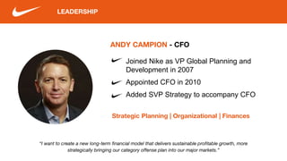 LEADERSHIP
“I want to create a new long-term financial model that delivers sustainable profitable growth, more
strategically bringing our category offense plan into our major markets.”
ANDY CAMPION - CFO
Strategic Planning | Organizational | Finances
Joined Nike as VP Global Planning and
Development in 2007
Appointed CFO in 2010
Added SVP Strategy to accompany CFO
 