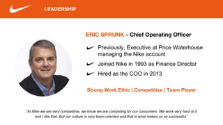 LEADERSHIP
ERIC SPRUNK - Chief Operating Officer
Strong Work Ethic | Competitive | Team Player
Previously, Executive at Price Waterhouse
managing the Nike account
Joined Nike in 1993 as Finance Director
Hired as the COO in 2013
“At Nike we are very competitive, we know we are competing for our consumers. We work very hard at it
and I like that. But our culture is very team-oriented and that is what makes us so successful.”
 