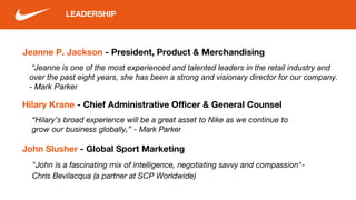 Jeanne P. Jackson - President, Product & Merchandising
LEADERSHIP
“Jeanne is one of the most experienced and talented leaders in the retail industry and
over the past eight years, she has been a strong and visionary director for our company.
- Mark Parker
Hilary Krane - Chief Administrative Officer & General Counsel
“Hilary’s broad experience will be a great asset to Nike as we continue to
grow our business globally,” - Mark Parker
John Slusher - Global Sport Marketing
"John is a fascinating mix of intelligence, negotiating savvy and compassion"-
Chris Bevilacqua (a partner at SCP Worldwide)
 