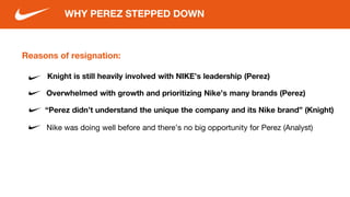 Reasons of resignation:
Knight is still heavily involved with NIKE’s leadership (Perez)
WHY PEREZ STEPPED DOWN
“Perez didn’t understand the unique the company and its Nike brand” (Knight)
Nike was doing well before and there’s no big opportunity for Perez (Analyst)
Overwhelmed with growth and prioritizing Nike’s many brands (Perez)
 