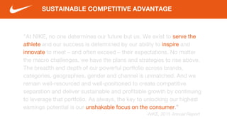 “At NIKE, no one determines our future but us. We exist to serve the
athlete and our success is determined by our ability to inspire and
innovate to meet – and often exceed – their expectations. No matter
the macro challenges, we have the plans and strategies to rise above.
The breadth and depth of our powerful portfolio across brands,
categories, geographies, gender and channel is unmatched. And we
remain well-resourced and well-positioned to create competitive
separation and deliver sustainable and profitable growth by continuing
to leverage that portfolio. As always, the key to unlocking our highest
earnings potential is our unshakable focus on the consumer.”
-NIKE, 2015 Annual Report
SUSTAINABLE COMPETITIVE ADVANTAGE
 