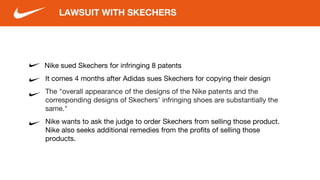 Nike sued Skechers for infringing 8 patents
It comes 4 months after Adidas sues Skechers for copying their design
The "overall appearance of the designs of the Nike patents and the
corresponding designs of Skechers' infringing shoes are substantially the
same."
Nike wants to ask the judge to order Skechers from selling those product.
Nike also seeks additional remedies from the profits of selling those
products.
LAWSUIT WITH SKECHERS
 