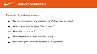 Example of golden questions
Do you participate in any athletic events? If so, what are they?
What is your favorite line of Nike products?
How often do you run?
How do you rate yourself in athletic ability?
How could your customer experience be improved?
GOLDEN QUESTIONS
 