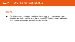 Hedging
Our investments in working capital decreased due to increases in accrued
liabilities, primarily resulting from the receipt of $968 million of cash collateral
from counterparties as a result of hedging activity.
Why Nike has much liabilities
 