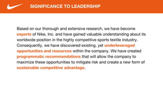 Based on our thorough and extensive research, we have become
experts of Nike, Inc. and have gained valuable understanding about its
worldwide position in the highly competitive sports textile industry.
Consequently, we have discovered existing, yet underleveraged
opportunities and resources within the company. We have created
programmatic recommendations that will allow the company to
maximize these opportunities to mitigate risk and create a new form of
sustainable competitive advantage.
SIGNIFICANCE TO LEADERSHIP
 