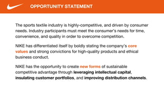 The sports textile industry is highly-competitive, and driven by consumer
needs. Industry participants must meet the consumer’s needs for time,
convenience, and quality in order to overcome competition.
NIKE has differentiated itself by boldly stating the company’s core
values and strong convictions for high-quality products and ethical
business conduct.
NIKE has the opportunity to create new forms of sustainable
competitive advantage through leveraging intellectual capital,
insulating customer portfolios, and improving distribution channels.
OPPORTUNITY STATEMENT
 
