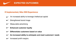 If Implemented, Nike Will Experience
An increased ability to leverage intellectual capital
EXPECTED OUTCOMES
Measurable advertising
Enhanced customer loyalty
Increased profit margins
Differentiate customers based on value
An increased ability to anticipate and meet customers’ needs
Strengthened brand image
 