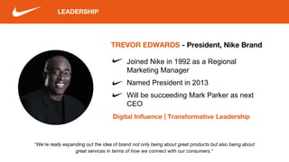 LEADERSHIP
"We're really expanding out the idea of brand not only being about great products but also being about
great services in terms of how we connect with our consumers."
TREVOR EDWARDS - President, Nike Brand
Digital Influence | Transformative Leadership
Joined Nike in 1992 as a Regional
Marketing Manager
Named President in 2013
Will be succeeding Mark Parker as next
CEO
 