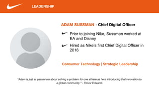 LEADERSHIP
“Adam is just as passionate about solving a problem for one athlete as he is introducing that innovation to
a global community.” - Trevor Edwards
ADAM SUSSMAN - Chief Digital Officer
Consumer Technology | Strategic Leadership
Prior to joining Nike, Sussman worked at
EA and Disney
Hired as Nike’s first Chief Digital Officer in
2016
 