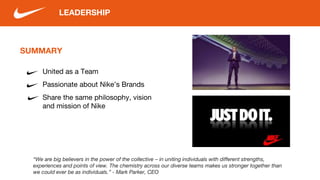 SUMMARY
United as a Team
Passionate about Nike’s Brands
Share the same philosophy, vision
and mission of Nike
LEADERSHIP
“We are big believers in the power of the collective – in uniting individuals with different strengths,
experiences and points of view. The chemistry across our diverse teams makes us stronger together than
we could ever be as individuals.” - Mark Parker, CEO
 