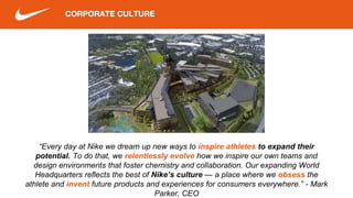 CORPORATE CULTURE
“Every day at Nike we dream up new ways to inspire athletes to expand their
potential. To do that, we relentlessly evolve how we inspire our own teams and
design environments that foster chemistry and collaboration. Our expanding World
Headquarters reflects the best of Nike’s culture — a place where we obsess the
athlete and invent future products and experiences for consumers everywhere.” - Mark
Parker, CEO
 