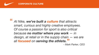 CORPORATE CULTURE
At Nike, we’ve built a culture that attracts
smart, curious and highly creative employees.
Of course a passion for sport is also critical
because no matter where you work — in
design, at retail or in the supply chain — we are
all focused on serving the athlete.
- Mark Parker, CEO
“
“
 