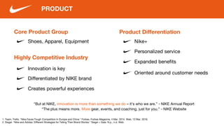 Core Product Group
PRODUCT
Product Differentiation
Nike+
Innovation is key
1. Team, Trefis. "Nike Faces Tough Competition In Europe and China." Forbes. Forbes Magazine, 4 Mar. 2014. Web. 13 Mar. 2016.
2. Siegel. "Nike and Adidas: Different Strategies for Telling Their Brand Stories." Siegel + Gale. N.p., n.d. Web.
Highly Competitive Industry
Shoes, Apparel, Equipment
“But at NIKE, innovation is more than something we do – it’s who we are.” - NIKE Annual Report
“The plus means more. More gear, events, and coaching, just for you.” - NIKE Website
Differentiated by NIKE brand
Creates powerful experiences
Personalized service
Expanded benefits
Oriented around customer needs
 