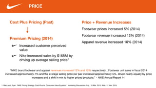 Cost Plus Pricing (Past)
PRICE
Price + Revenue Increases
Footwear prices increased 5% (2014)
Increased customer perceived
value
1. MacLeod, Ryan. "NIKE Pricing Strategy: Cost-Plus vs. Consumer Value Equation." Marketing Discussions. N.p., 18 Mar. 2015. Web. 13 Mar. 2016.
Premium Pricing (2014)
Nike increased sales by $168M by
driving up average selling price¹
“NIKE brand footwear and apparel revenues increased 12% and 10% respectively…Footwear unit sales in fiscal 2014
increased approximately 7% and the average selling price per pair increased approximately 5%, driven nearly equally by price
increases and a shift in mix to higher priced products.” - NIKE Annual Report 14’
Footwear revenue increased 12% (2014)
Apparel revenue increased 10% (2014)
 
