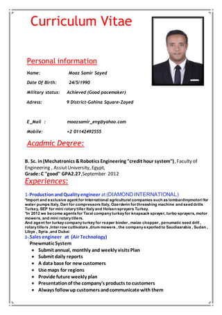 Curriculum Vitae
Personal information
Name: Moaz Samir Sayed
Date Of Birth: 24/5/1990
Military status: Achieved (Good pacemaker)
Adress: 9 District-Gohina Square-Zayed
E_Mail : moazsamir_eng@yahoo.com
Mobile: +2 01142492555
Acadmic Degree:
B. Sc. in(Mechatronics &Robotics Engineering "credit hour system''), Faculty of
Engineering , AssiutUniversity, Egypt,
Grade: C ''good'' GPA2.27,September 2012
Experiences:
1-ProductionandQuality engineer at(DIAMOND INTERNATIONAL)
*Import and exclusive agent for International agricultural companies such as lombardinymotori for
water pumps Italy, Dari for compressors Italy, Ozerderin for threashing machine and seed drills
Turkey, SEP for mini rotary tiller Italy and Holsen sprayers Turkey.
*In 2012 we become agents for Taral company turkay for knapsack sprayer, turbo sprayers, motor
mowers, and mini rotary tillers.
And agent for turkay company turkey for reaper binder , maize chopper , penumatic seed drill ,
rotary tillers ,Inter row cultivators ,drum mowers , the company exported to Saudiaarabia , Sudan ,
Libya , Syria ,and Dubai
2-.Sales engineer at (Air Technology)
Pnewmatic System
 Submit annual, monthly and weekly visits Plan
 Submit daily reports
 A data base for new customers
 Use maps for regions
 Provide future weekly plan
 Presentationof the company's products to customers
 Always follow up customers andcommunicate with them
 