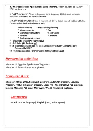4. "Microcontroller Applications Basic Training." from 23 April to 10 May
2011 at Jelecom.
5. ''LabView core 1 ''from 10 September to 30 September 2012 at Assuit University
authorized by National Instrument company.
6. ''Conversation English''from 10 June to 10 July 2010 at Birlitz(I was selected in level 3 ofthe
Pre-intermediate band in the placement test).
*Mechatronics * Electrical engineering
* Measurements * C++
* Digital control system *Solid works
* Sensors * Motors
* Analog control system
7. pnewmatic system (Air Technology)
8. Soft Skills (Air Technology)
9. 6th International Exhibition for steel & metallurgy industry (Air technology)
February19-21,2015
10. Training preparation For (PMPExam)90 Hours at Riti Egypt
Membership activities:
Member of Egyptian Syndicate of Engineers.
Member of Federation Arab engineers.
Computer skills:
Microsoft Office 2007, Solidwork program, AutoCAD program, Labview
Program, Protus simulator program, Logix Pro (Allen Bradley) PLC program,
Simatic Manager PLC prog, MicroWin, WinCC Flexible & Explorer,
Languages:
Arabic (native language), English (read, write, speak).
 