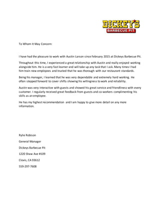 To Whom It May Concern:
I have had the pleasure to work with Austin Larson since February 2015 at Dickeys Barbecue Pit.
Throughout this time, I experienced a great relationship with Austin and really enjoyed working
alongside him. He is a very fast learner and will take up any task that I ask. Many times I had
him train new employees and trusted that he was thorough with our restaurant standards.
Being his manager, I learned that he was very dependable and extremely hard working. He
often stepped forward to cover shifts showing his willingness to work and reliability.
Austin was very interactive with guests and showed his great service and friendliness with every
customer. I regularly received great feedback from guests and co-workers complimenting his
skills as an employee.
He has my highest recommendation and I am happy to give more detail on any more
information.
Rylie Robison
General Manager
Dickeys Barbecue Pit
1220 Shaw Ave #109
Clovis, CA 93612
559-297-7608
 