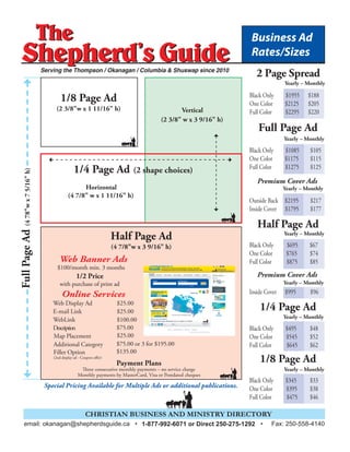 The
Shepherd’s Guide
The
Shepherd’s Guide
Full Page Ad
Half Page Ad
1/4 Page Ad
1/8 Page Ad
FullPageAd(478"wx75/16"h)
Yearly – Monthly
Yearly – Monthly
Yearly – Monthly
Yearly – Monthly
Vertical
(2 3/8" w x 3 9/16" h)
Horizontal
(4 7/8" w x 1 11/16" h)
Half Page Ad
(4 7/8"w x 3 9/16" h)
Premium Cover Ads
Premium Cover Ads
Special Pricing Available for Multiple Ads or additional publications.
CHRISTIAN BUSINESS AND MINISTRY DIRECTORY
Serving the Thompson / Okanagan / Columbia & Shuswap since 2010
1/4 Page Ad (2 shape choices)
1/8 Page Ad
(2 3/8"w x 1 11/16" h)
Web Banner Ads
$100/month min. 3 months
1/2 Price
with purchase of print ad
Online Services
Web Display Ad $25.00
E-mail Link $25.00
WebLink $100.00
Description
Map Placement $25.00
Payment Plans
Three consecutive monthly payments – no service charge
Monthly payments by MasterCard, Visa or Postdated cheques
Business Ad
Rates/Sizes
Black Only $1085 $105
One Color $1175 $115
Full Color $1275 $125
Outside Back $2195 $217
Inside Cover $1795 $177
Black Only $495 $48
One Color $545 $52
Full Color $645 $62
Black Only $695 $67
One Color $765 $74
Full Color $875 $85
Inside Cover $995 $96
Black Only $345 $33
One Color $395 $38
Full Color $475 $46
email: okanagan@shepherdsguide.ca • 1-877-992-6071 or Direct 250-275-1292 • Fax: 250-558-4140
$75.00
Additional Category $75.00 or 3 for $195.00
Filler Option
(2nd display ad - Coupon offer)
$135.00
2 Page Spread
Yearly – Monthly
Black Only $1955 $188
One Color $2125 $205
Full Color $2295 $220
Yearly – Monthly
Yearly – Monthly
 