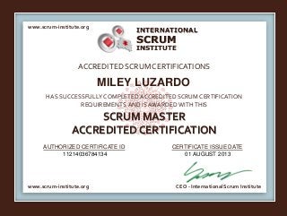 INTERNATIONAL
INSTITUTE
SCRUM
www.scrum-institute.org
www.scrum-institute.org CEO - International Scrum Institute
ACCREDITED SCRUMCERTIFICATIONS
HAS SUCCESSFULLY COMPLETED ACCREDITED SCRUM CERTIFICATION
REQUIREMENTS AND IS AWARDED WITHTHIS
SCRUM MASTER
ACCREDITED CERTIFICATION
AUTHORIZED CERTIFICATE ID CERTIFICATE ISSUE DATE
MILEY LUZARDO
11214036784134 01 AUGUST 2013
 