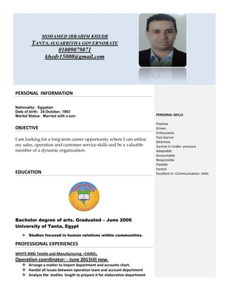 MOHAMED IBRAHIM KHEDR
TANTA.ALGARBIYHA GOVERNORATE
01009079071
khedr15000@gmail.com
PERSONAL INFORMATION
Nationality: Egyptian
Date of birth: 24.October, 1983
Marital Status: Married with a son
OBJECTIVE
I am looking for a long term career opportunity where I can utilize
my sales, operation and customer service skills and be a valuable
member of a dynamic organization.
EDUCATION
Bachelor degree of arts. Graduated – June 2006
University of Tanta, Egypt
 Studies focused in human relations within communities.
PROFESSIONAL EXPERIENCES
WHITE BIRD Textile and Manufacturing –CAIRO;.
Operation coordinator: - June 2015till now.
 Arrange a matter to import department and accounts chart.
 Handel all issues between operation team and account department
 Analyze the textiles length to prepare it for elaboration department
PERSONAL SKILLS
Positive
Driven
Enthusiastic
Fast learner
Attentive
Survive in Under- pressure
Adaptable
Accountable
Responsible
Flexible
honest
Excellent in- Communication- skills
 