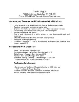 Linda Virgoe
735 Morin Street, North Bay ON P1B 5S1
Phone: 705-845-6072 e-mail: lvirgoe@hotmail.com
______________________________________________________________________________
Summary of Personal and Professional Qualifications
• Highly organized plus motivated with exceptional decision making skills
• Excellent interpersonal and communication skills
• Extensive knowledge of customer service and collections related business
• Proven ability to meet or exceed sales goals within a company
• Reliable, responsible and mature
• Able to work independently or within a team to meet departmental goals and
objectives
• Efficiently able to meet deadlines and work under pressure
• Participate in all ongoing training
• Successful graduate of Office Administrator post-secondary diploma with
honours status 2011
ProfessionalWork Experience
Rental City - Accounts Manager 2016
Constellation Brands – Wine Rack Store Manager 2015
Claire France - Assistant Store Manager 2014
Keesha’s Den - Store Manager 2011- 2014
Blanchfield Roofing Company - Office Manager 2006-2010
Corpus Christi Church - Office Manager 2003-2006
Profession Development
⦁ Conference and Workshop; Managerial training in DISC style, and
FAIR Feedback, 5 Minute Coaching
⦁ Juvenile Diabetes Research Foundation Fundraiser 2004/05/06
⦁ Public Speaking, Valedictorian of Graduating Class
 