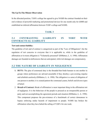 The Up-To-The-Minute Observation
In the allocated position, TAM’s college has agreed to give NAMS the contract founded on their
oral evidence of powerful marketing and promotional devices for one month only for £6000 and
established an inferred affirmation between TAM’s college and NAMS.

TASK 3
3.1
CONTRASTING
LIABILITY
CONTRACTUAL LIABILITY

IN

TORT

WITH

Tort and contact liability:
The guideline of tort and of contract is categorized as part of the "Law of Obligations", but the
regulation of tort concerns to everyone that it is applicable to, while in the guideline of
affirmation or in trusts obligation is "Voluntarily presumed" (DiMatteo, L. A. 1998). Affirmation
damages are founded on deficiencies that are anticipated, while tort damages are compensatory.

3.2 THE NATURE OF LIABILITY IN NEGLIGENCE
1. DUTY: The glue of communal duty is the threaded that binds humans to one another in
groups where preferences are advised unsuitable if they disobey a pre-existing impulse
and refurbish carelessly (DiMatteo, L. A. 1998). The obligation is a sense of obligation of
one person to another; it is created pattern the communal yearns, beliefs and diverse types
of belief.
2. Breach of Contract: Break of affirmation is most important thing in the affirmation tort
of negligence. It is the behaviour of the people to proceed as an irresponsible perosn or
party and not accomplishing the agreement periods and situation (DiMatteo, L. A. 1998).
This component proposes the pre-existence of a benchmark of correct demeanour to
bypass enforcing undue hazards of impairment to people. NAMS has broken the
affirmation when they have halted the selling of TAM’s for one week.

10

 