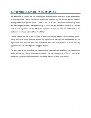 3.3 VICARIOUS LIABILITY IN BUSINESS
It is a doctrine of English tort law that imposes firm liability on employers for the wrongdoings
of their employees. Usually, an overseer will be held liable for any tort pledged while a worker is
bearing out their obligations (Chen L., Law S. and Lee S. 2003). Vicarious responsibility means
that a the employer can be detained lawfully to accuse for the inattentive activities of a distinct
worker even regardless of the detail that someone swamps no error in furtherance of the
inattentive or tortuous actions (John W. 2009).
TAM’s college has fell in the doctrine of vicarious liability because of the evening guard’s
family has taken legal activities against the organization. Though the management and the
supervisors were notified about the misfortunes and were also proposed to wear shielding
apparel for the non-teaching staffs to bypass injuries.
The workers who got injured did not maintained the organization’s principle so the management
denied giving any reimbursement to the casualty but the management of TAM’s college are
compelled to pay the reimbursement because of the doctrine of vicarious liability.

11

 