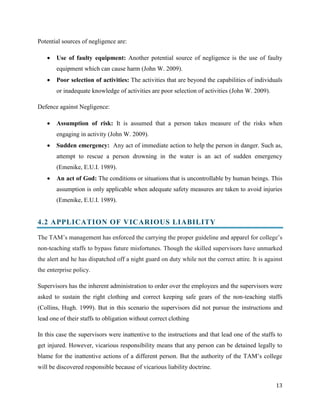 Potential sources of negligence are:


Use of faulty equipment: Another potential source of negligence is the use of faulty
equipment which can cause harm (John W. 2009).



Poor selection of activities: The activities that are beyond the capabilities of individuals
or inadequate knowledge of activities are poor selection of activities (John W. 2009).

Defence against Negligence:


Assumption of risk: It is assumed that a person takes measure of the risks when
engaging in activity (John W. 2009).



Sudden emergency: Any act of immediate action to help the person in danger. Such as,
attempt to rescue a person drowning in the water is an act of sudden emergency
(Emenike, E.U.I. 1989).



An act of God: The conditions or situations that is uncontrollable by human beings. This
assumption is only applicable when adequate safety measures are taken to avoid injuries
(Emenike, E.U.I. 1989).

4.2 APPLICATION OF VICARIOUS LIABILITY
The TAM’s management has enforced the carrying the proper guideline and apparel for college’s
non-teaching staffs to bypass future misfortunes. Though the skilled supervisors have unmarked
the alert and he has dispatched off a night guard on duty while not the correct attire. It is against
the enterprise policy.
Supervisors has the inherent administration to order over the employees and the supervisors were
asked to sustain the right clothing and correct keeping safe gears of the non-teaching staffs
(Collins, Hugh. 1999). But in this scenario the supervisors did not pursue the instructions and
lead one of their staffs to obligation without correct clothing
In this case the supervisors were inattentive to the instructions and that lead one of the staffs to
get injured. However, vicarious responsibility means that any person can be detained legally to
blame for the inattentive actions of a different person. But the authority of the TAM’s college
will be discovered responsible because of vicarious liability doctrine.
13

 