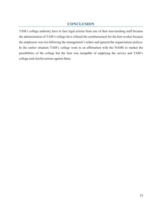 CONCLUSION
TAM’s college authority have to face legal actions from one of their non-teaching staff because
the administration of TAM’s college have refused the reimbursement for the hurt worker because
the employees was not following the management’s orders and ignored the organizations polices.
In the earlier situation TAM’s college went in an affirmation with the NAMS to market the
possibilities of the college but the firm was incapable of supplying the service and TAM’s
college took lawful actions against them.

15

 