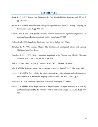 REFERENCES
Black, H. C. (1979). Black Law Dictionary, St. Paul West Publishing Company vol. 57, no. 2,
pp. 217-268.
Bucher, C.A. (1983). Administration of Legal Responsibilities. The C.V. Mosby Company, St.
Louis., vol. 32, no. 8, pp. 849-875.
Chen L., Law S. and Lee S. (2003) ‘business contract- the laws and regulation in practice’– an
empirical study, Business contract, Vol. 24 Issue 3, pp.299-318
Collins, Hugh. 1999. Regulating Contracts. New York: Oxford Univ. Press.
DiMatteo, L. A. 1998. Contract Theory: The Evolution of Contractual Intent. East Lansing:
Michigan State Univ. Press.
Emenike, E.U.I. (1989). Safety Measures associated with Physical and Health Education
Journals. Vol. 3, No. 1, vol. 48, no. 1, pp. 54-82.
Hare, J. I. Clark. 2003. The Law of Contracts. Clark, N.J.: Law book Exchange.
John W. (2009) ‘Business contract and negligence in practice’ Journal, Vol. 7, No. 3, pp. 5-18
Leibee, B. C. (1976). Tort Liability for Injuries to employees. Organisation and Administration.
Philadelphia W.B. Saunders Company Journal Of Tort Law ,vol. 18, no. 1, p. 1.
Marsh, P.D.V. 2001. Contract Negotiation Handbook: Burlington, Vt: Gower
Okeke, C.N. (1988). Some Legal aspects of Organizations. A paper presented at a two day
conference organized by the National Sports Commission, Enugu, vol. 13, no. 5, pp. 707719.

16

 