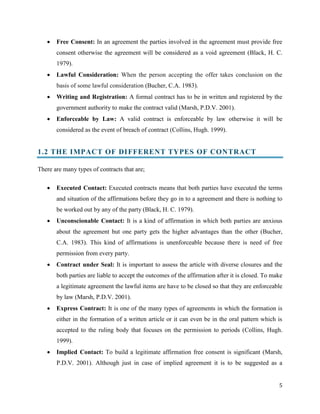 

Free Consent: In an agreement the parties involved in the agreement must provide free
consent otherwise the agreement will be considered as a void agreement (Black, H. C.
1979).



Lawful Consideration: When the person accepting the offer takes conclusion on the
basis of some lawful consideration (Bucher, C.A. 1983).



Writing and Registration: A formal contract has to be in written and registered by the
government authority to make the contract valid (Marsh, P.D.V. 2001).



Enforceable by Law: A valid contract is enforceable by law otherwise it will be
considered as the event of breach of contract (Collins, Hugh. 1999).

1.2 THE IMPACT OF DI FFERENT TYPES OF CONTRACT
There are many types of contracts that are;


Executed Contact: Executed contracts means that both parties have executed the terms
and situation of the affirmations before they go in to a agreement and there is nothing to
be worked out by any of the party (Black, H. C. 1979).



Unconscionable Contact: It is a kind of affirmation in which both parties are anxious
about the agreement but one party gets the higher advantages than the other (Bucher,
C.A. 1983). This kind of affirmations is unenforceable because there is need of free
permission from every party.



Contract under Seal: It is important to assess the article with diverse closures and the
both parties are liable to accept the outcomes of the affirmation after it is closed. To make
a legitimate agreement the lawful items are have to be closed so that they are enforceable
by law (Marsh, P.D.V. 2001).



Express Contract: It is one of the many types of agreements in which the formation is
either in the formation of a written article or it can even be in the oral pattern which is
accepted to the ruling body that focuses on the permission to periods (Collins, Hugh.
1999).



Implied Contact: To build a legitimate affirmation free consent is significant (Marsh,
P.D.V. 2001). Although just in case of implied agreement it is to be suggested as a
5

 