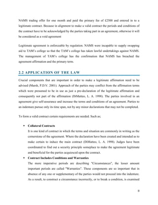NAMS trading offer for one month and paid the primary fee of £2500 and entered in to a
legitimate contract. Because in alignment to make a valid contract the periods and conditions of
the contract have to be acknowledged by the parties taking part in an agreement, otherwise it will
be considered as a void agreement
Legitimate agreement is enforceable by regulation. NAMS were incapable to supply swapping
aid to TAM’s college so that the TAM’s college has taken lawful undertakings against NAMS.
The management of TAM’s college has the confirmation that NAMS has breached the
agreement affirmation and the primary term.

2.2 APPLICATION OF THE LAW
Crucial components that are important in order to make a legitimate affirmation need to be
advised (Marsh, P.D.V. 2001). Approach of the parties may conflict from the affirmation terms
which were presumed to be in use as just a pre-declaration of the legitimate affirmation and
consequently not part of the affirmation (DiMatteo, L. A. 1998). The parties involved in an
agreement give self-assurance and increase the terms and conditions of an agreement. Parties to
an indenture pursue only its time span, not by any minor declarations that may not be completed.
To form a valid contract certain requirements are needed. Such as;


Collateral Contracts
It is one kind of contract in which the terms and situation are commonly in writing as the
cornerstone of the agreement. Where the declaration have been created and intended as to
make certain to induce the main contract (DiMatteo, L. A. 1998). Judges have been
coordinated to find out a security principle someplace to make the agreement legitimate
and beneficial for the parties acquiesced upon the contract.



Contract Includes Conditions and Warranties
The more imperative periods are describing "Circumstances", the lesser amount
important periods are called "Warranties”. These components are so important that in
absence of any one or supplementary of the parties would not proceed into the indenture.
As a result, to construct a circumstance incorrectly, or to break a condition, is examined

8

 