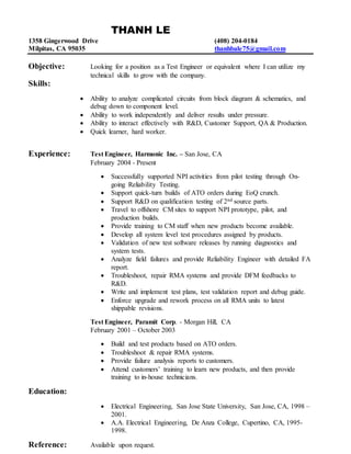 THANH LE
1358 Gingerwood Drive (408) 204-0184
Milpitas, CA 95035 thanhbale75@gmail.com
Objective: Looking for a position as a Test Engineer or equivalent where I can utilize my
technical skills to grow with the company.
Skills:
 Ability to analyze complicated circuits from block diagram & schematics, and
debug down to component level.
 Ability to work independently and deliver results under pressure.
 Ability to interact effectively with R&D, Customer Support, QA & Production.
 Quick learner, hard worker.
Experience: Test Engineer, Harmonic Inc. – San Jose, CA
February 2004 - Present
 Successfully supported NPI activities from pilot testing through On-
going Reliability Testing.
 Support quick-turn builds of ATO orders during EoQ crunch.
 Support R&D on qualification testing of 2nd source parts.
 Travel to offshore CM sites to support NPI prototype, pilot, and
production builds.
 Provide training to CM staff when new products become available.
 Develop all system level test procedures assigned by products.
 Validation of new test software releases by running diagnostics and
system tests.
 Analyze field failures and provide Reliability Engineer with detailed FA
report.
 Troubleshoot, repair RMA systems and provide DFM feedbacks to
R&D.
 Write and implement test plans, test validation report and debug guide.
 Enforce upgrade and rework process on all RMA units to latest
shippable revisions.
Test Engineer, Paramit Corp. - Morgan Hill, CA
February 2001 – October 2003
 Build and test products based on ATO orders.
 Troubleshoot & repair RMA systems.
 Provide failure analysis reports to customers.
 Attend customers’ training to learn new products, and then provide
training to in-house technicians.
Education:
 Electrical Engineering, San Jose State University, San Jose, CA, 1998 –
2001.
 A.A. Electrical Engineering, De Anza College, Cupertino, CA, 1995-
1998.
Reference: Available upon request.
 