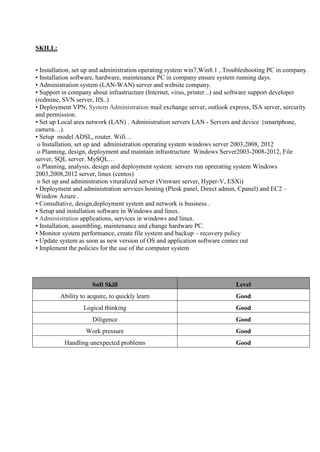 SKILL:
• Installation, set up and administration operating system win7,Win8.1 , Troubleshooting PC in company.
• Installation software, hardware, maintenance PC in company ensure system running days.
• Administration system (LAN-WAN) server and website company.
• Support in company about infrastructure (Internet, virus, printer...) and software support developer
(redmine, SVN server, IIS..)
• Deployment VPN, System Administration mail exchange server, outlook express, ISA server, sercurity
and permission.
• Set up Local area network (LAN) . Administration servers LAN - Servers and device (smartphone,
camera…).
• Setup model ADSL, router. Wifi…
o Installation, set up and administration operating system windows server 2003,2008, 2012
o Planning, design, deployment and maintain infrastructure Windows Server2003-2008-2012, File
server, SQL server. MySQL…
o Planning, analysis, design and deployment system: servers run oprerating system Windows
2003,2008,2012 server, linux (centos)
o Set up and administration vituralized server (Vmware server, Hyper-V, ESXi)
• Deployment and administration services hosting (Plesk panel, Direct admin, Cpanel) and EC2 –
Window Azuze .
• Consultative, design,deployment system and network is business .
• Setup and installation software in Windows and linux.
• Administration applications, services in windows and linux.
• Installation, assembling, maintenance and change hardware PC.
• Monitor system performance, create file system and backup – recovery policy
• Update system as soon as new version of OS and application software comes out
• Implement the policies for the use of the computer system
Soft Skill Level
Ability to acquire, to quickly learn Good
Logical thinking Good
Diligence Good
Work pressure Good
Handling unexpected problems Good
 