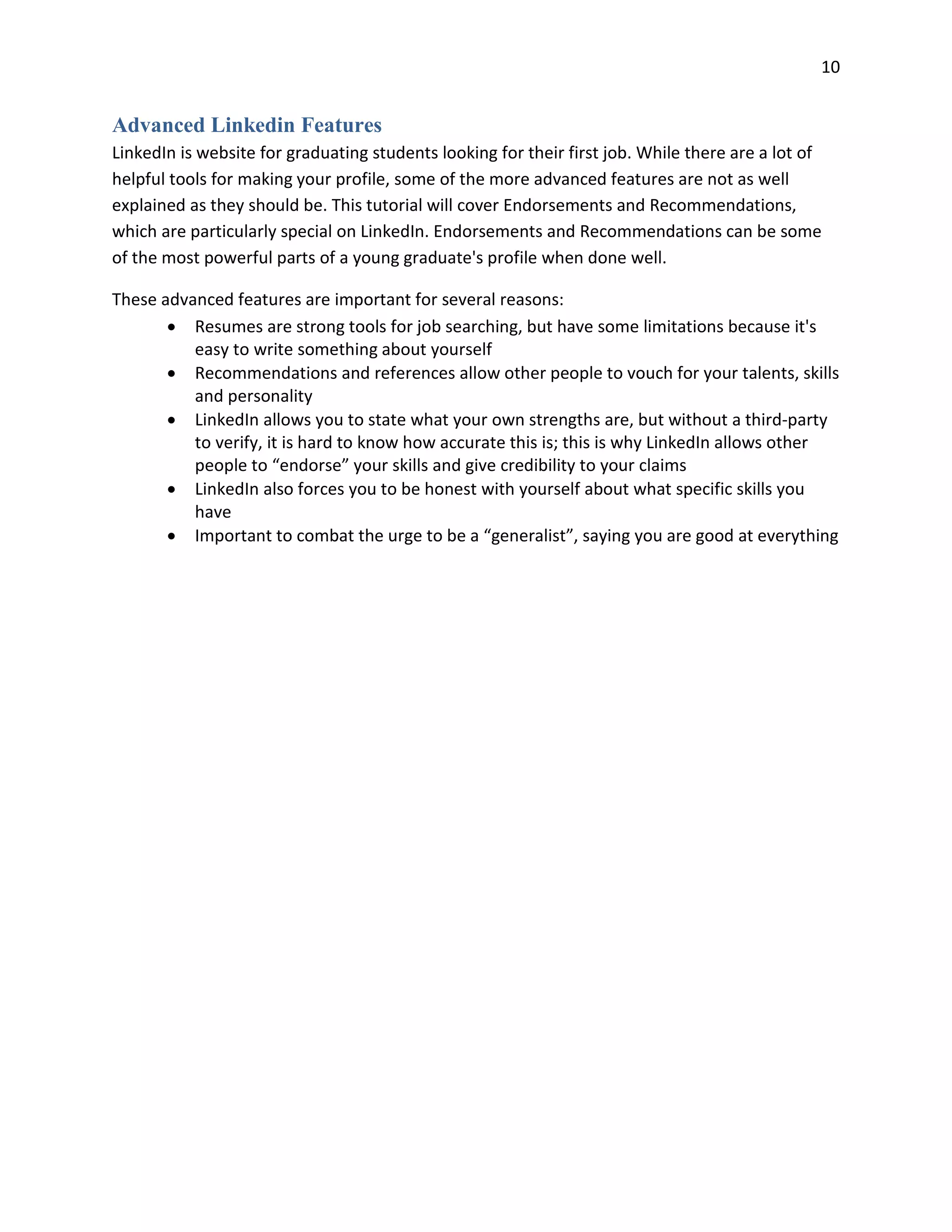 10
Advanced Linkedin Features
LinkedIn is website for graduating students looking for their first job. While there are a lot of
helpful tools for making your profile, some of the more advanced features are not as well
explained as they should be. This tutorial will cover Endorsements and Recommendations,
which are particularly special on LinkedIn. Endorsements and Recommendations can be some
of the most powerful parts of a young graduate's profile when done well.
These advanced features are important for several reasons:
• Resumes are strong tools for job searching, but have some limitations because it's
easy to write something about yourself
• Recommendations and references allow other people to vouch for your talents, skills
and personality
• LinkedIn allows you to state what your own strengths are, but without a third-party
to verify, it is hard to know how accurate this is; this is why LinkedIn allows other
people to “endorse” your skills and give credibility to your claims
• LinkedIn also forces you to be honest with yourself about what specific skills you
have
• Important to combat the urge to be a “generalist”, saying you are good at everything
 