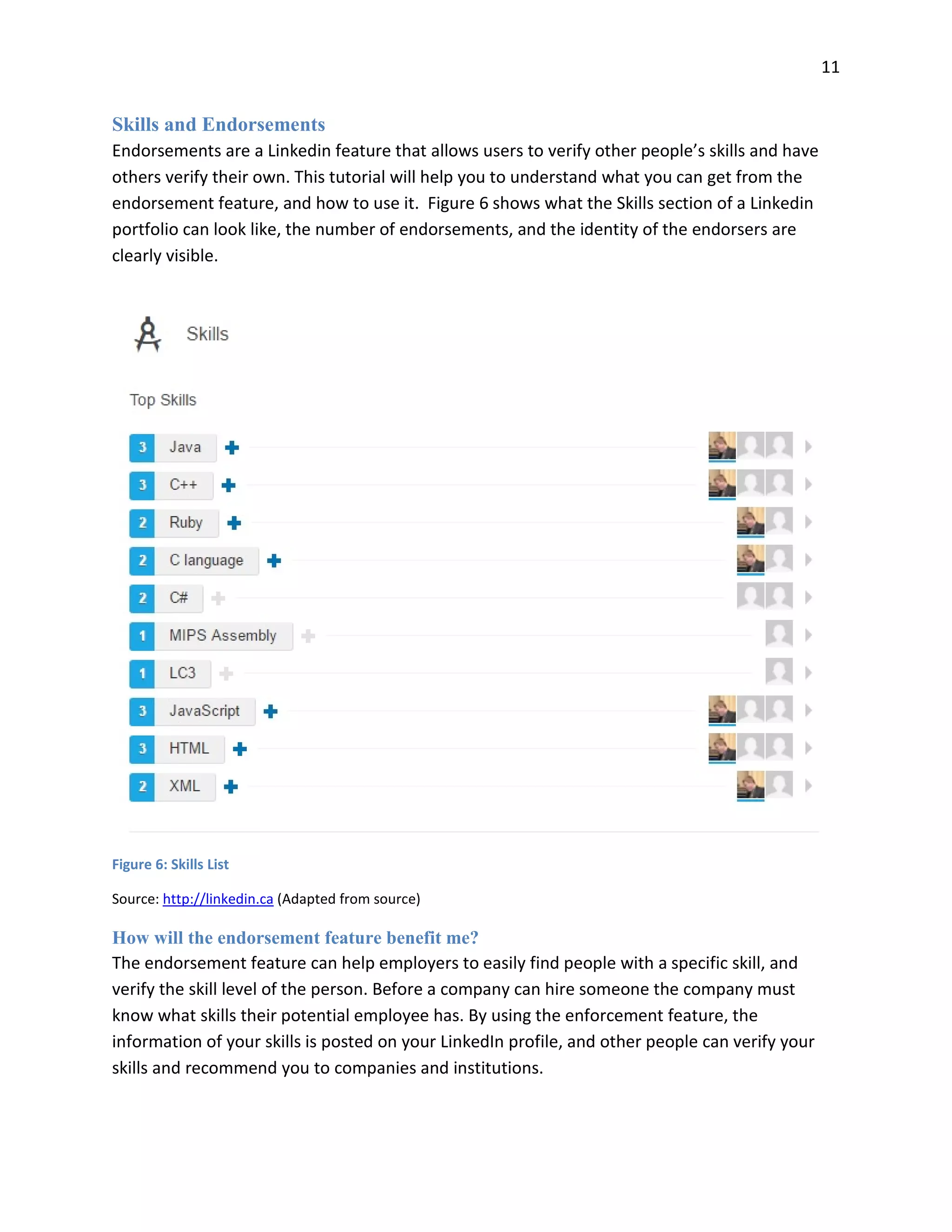 11
Skills and Endorsements
Endorsements are a Linkedin feature that allows users to verify other people’s skills and have
others verify their own. This tutorial will help you to understand what you can get from the
endorsement feature, and how to use it. Figure 6 shows what the Skills section of a Linkedin
portfolio can look like, the number of endorsements, and the identity of the endorsers are
clearly visible.
Figure 6: Skills List
Source: http://linkedin.ca (Adapted from source)
How will the endorsement feature benefit me?
The endorsement feature can help employers to easily find people with a specific skill, and
verify the skill level of the person. Before a company can hire someone the company must
know what skills their potential employee has. By using the enforcement feature, the
information of your skills is posted on your LinkedIn profile, and other people can verify your
skills and recommend you to companies and institutions.
 