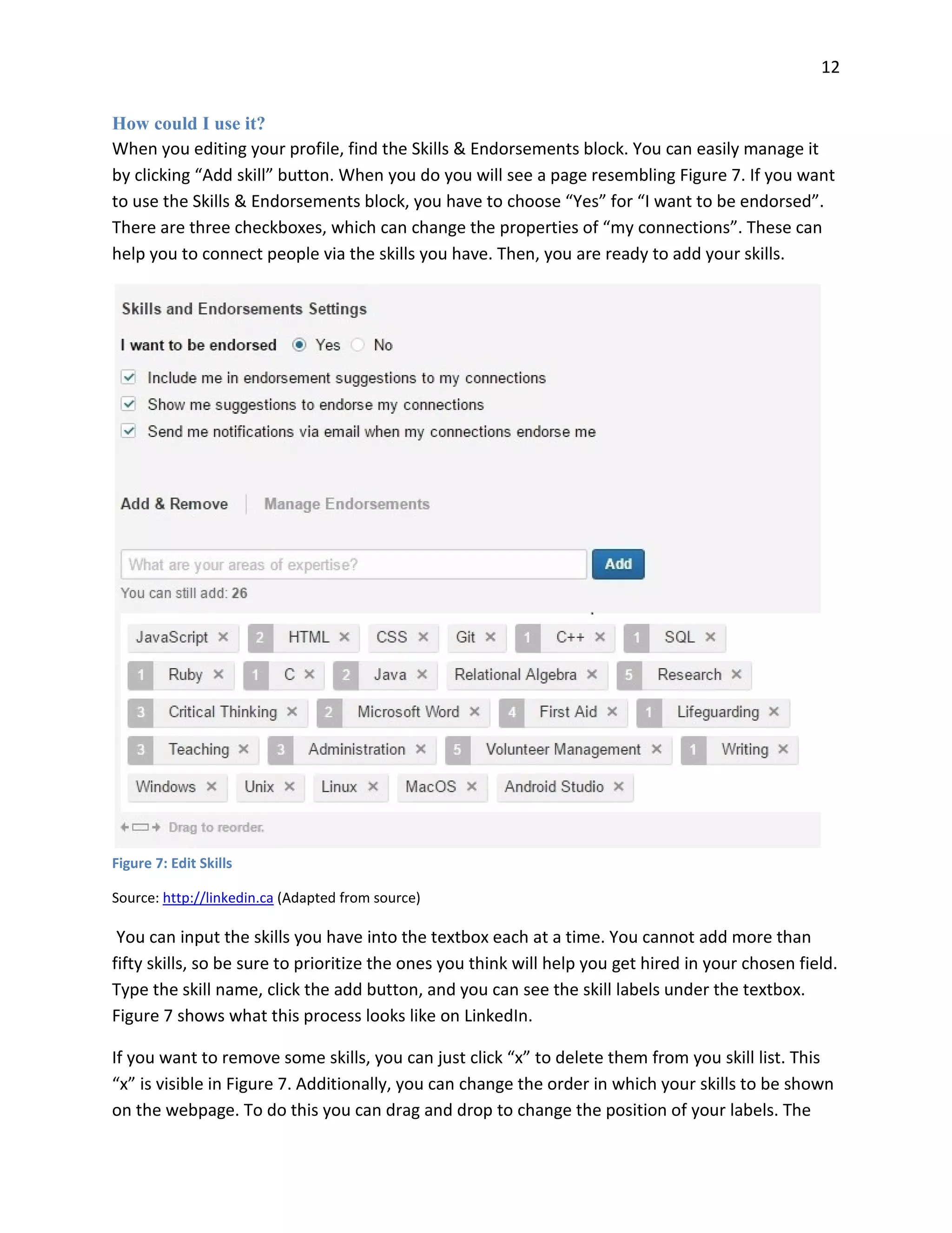 12
How could I use it?
When you editing your profile, find the Skills & Endorsements block. You can easily manage it
by clicking “Add skill” button. When you do you will see a page resembling Figure 7. If you want
to use the Skills & Endorsements block, you have to choose “Yes” for “I want to be endorsed”.
There are three checkboxes, which can change the properties of “my connections”. These can
help you to connect people via the skills you have. Then, you are ready to add your skills.
Figure 7: Edit Skills
Source: http://linkedin.ca (Adapted from source)
You can input the skills you have into the textbox each at a time. You cannot add more than
fifty skills, so be sure to prioritize the ones you think will help you get hired in your chosen field.
Type the skill name, click the add button, and you can see the skill labels under the textbox.
Figure 7 shows what this process looks like on LinkedIn.
If you want to remove some skills, you can just click “x” to delete them from you skill list. This
“x” is visible in Figure 7. Additionally, you can change the order in which your skills to be shown
on the webpage. To do this you can drag and drop to change the position of your labels. The
 