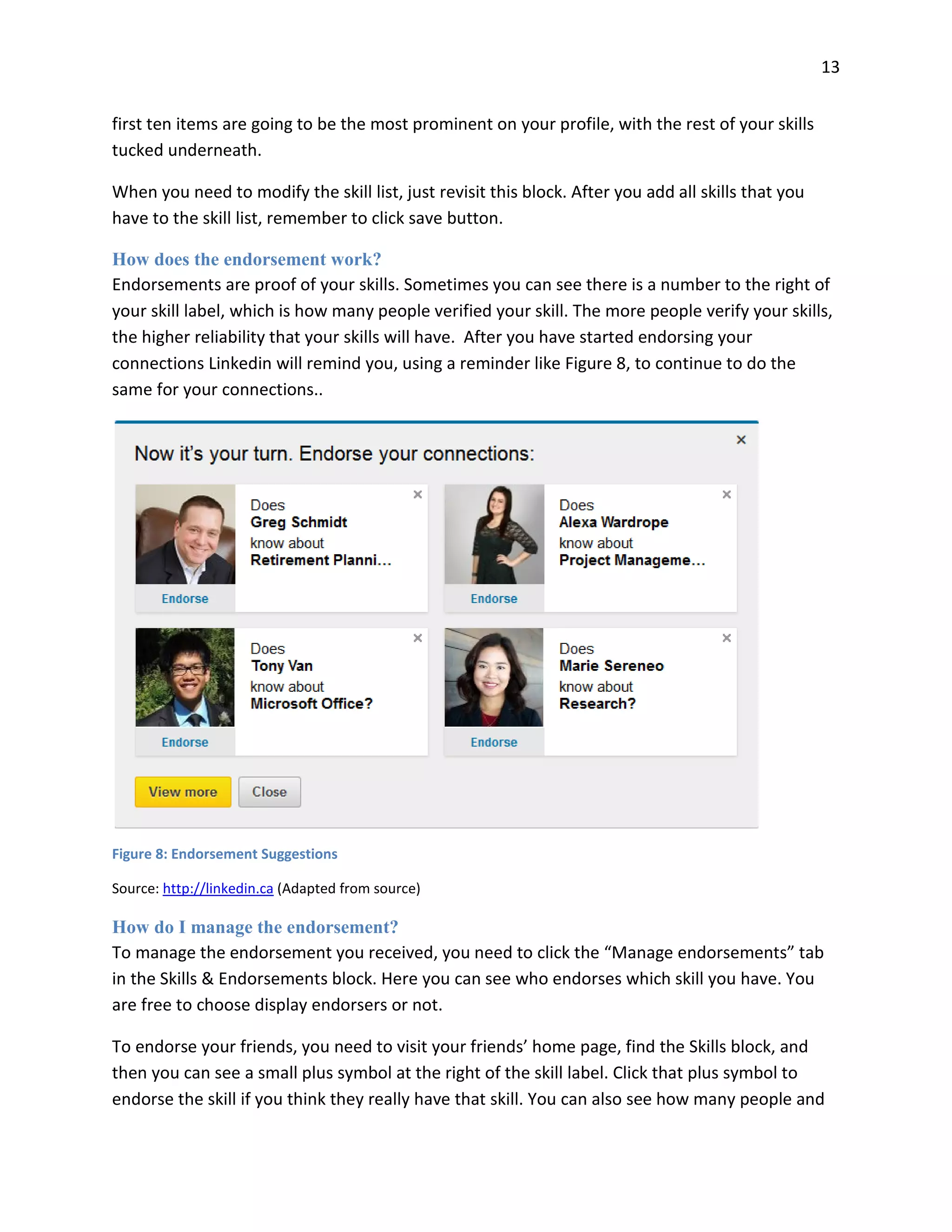 13
first ten items are going to be the most prominent on your profile, with the rest of your skills
tucked underneath.
When you need to modify the skill list, just revisit this block. After you add all skills that you
have to the skill list, remember to click save button.
How does the endorsement work?
Endorsements are proof of your skills. Sometimes you can see there is a number to the right of
your skill label, which is how many people verified your skill. The more people verify your skills,
the higher reliability that your skills will have. After you have started endorsing your
connections Linkedin will remind you, using a reminder like Figure 8, to continue to do the
same for your connections..
Figure 8: Endorsement Suggestions
Source: http://linkedin.ca (Adapted from source)
How do I manage the endorsement?
To manage the endorsement you received, you need to click the “Manage endorsements” tab
in the Skills & Endorsements block. Here you can see who endorses which skill you have. You
are free to choose display endorsers or not.
To endorse your friends, you need to visit your friends’ home page, find the Skills block, and
then you can see a small plus symbol at the right of the skill label. Click that plus symbol to
endorse the skill if you think they really have that skill. You can also see how many people and
 